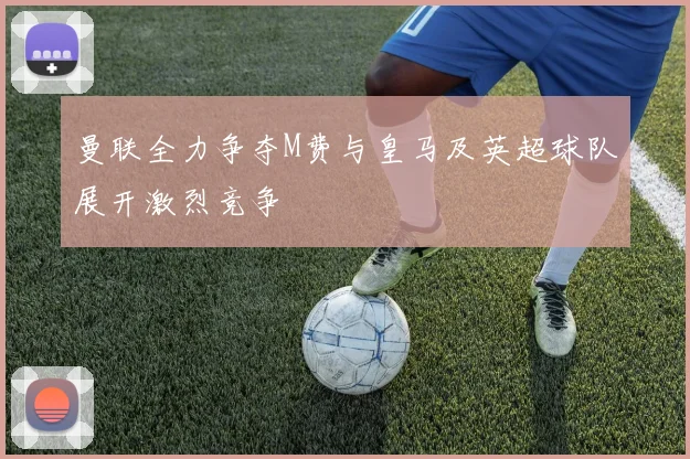 曼联全力争夺M费与皇马及英超球队展开激烈竞争
