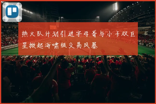 热火队计划引进字母哥与小卡双巨星掀起海啸级交易风暴