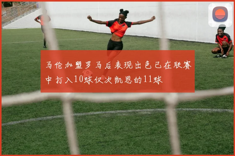 马伦加盟罗马后表现出色已在联赛中打入10球仅次凯恩的11球