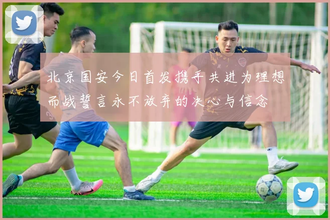 北京国安今日首发携手共进为理想而战誓言永不放弃的决心与信念