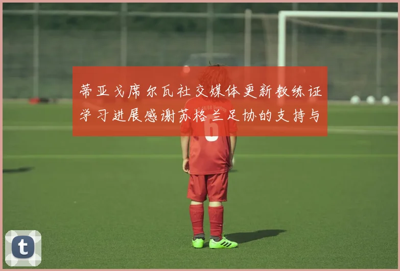 蒂亚戈席尔瓦社交媒体更新教练证学习进展感谢苏格兰足协的支持与帮助