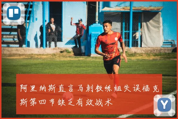 阿里纳斯直言马刺教练组失误福克斯第四节缺乏有效战术