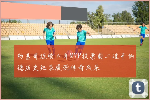 约基奇连续六年MVP投票前二追平伯德历史纪录展现传奇风采
