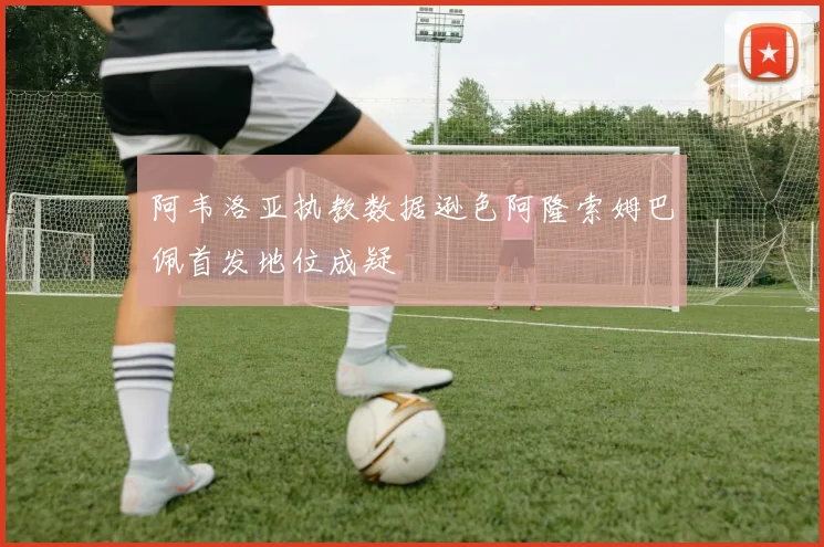 阿韦洛亚执教数据逊色阿隆索姆巴佩首发地位成疑