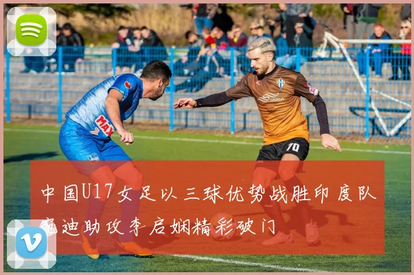 中国U17女足以三球优势战胜印度队宛迪助攻李启娴精彩破门