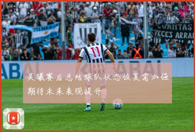 吴曦赛后总结球队状态恢复需加强期待未来表现提升