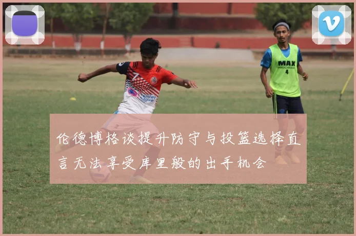 伦德博格谈提升防守与投篮选择直言无法享受库里般的出手机会