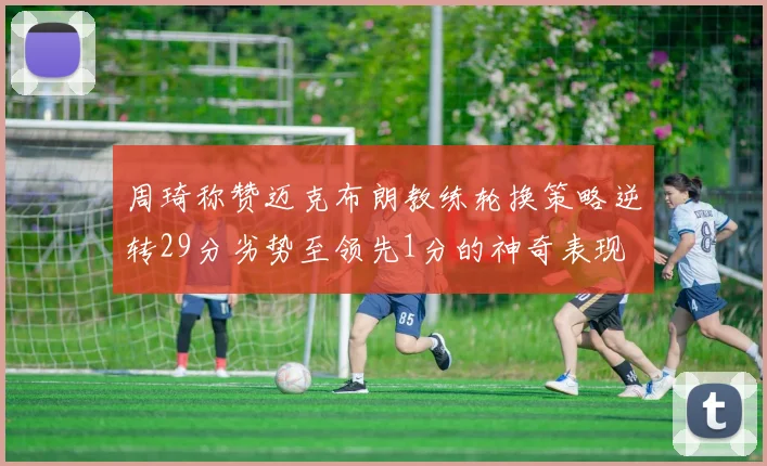 周琦称赞迈克布朗教练轮换策略逆转29分劣势至领先1分的神奇表现