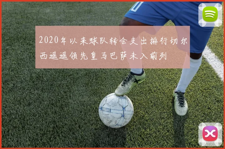 2020年以来球队转会支出排行切尔西遥遥领先皇马巴萨未入前列