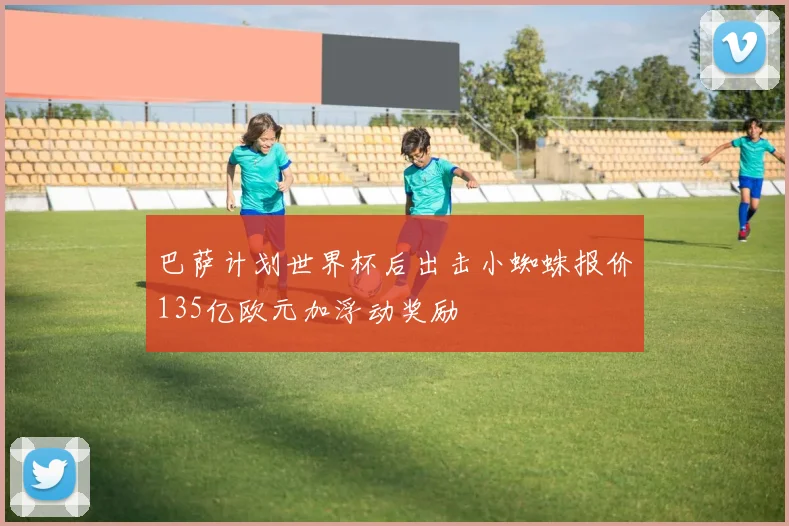 巴萨计划世界杯后出击小蜘蛛报价135亿欧元加浮动奖励