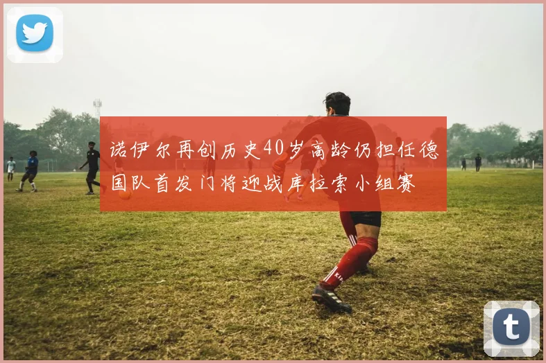 诺伊尔再创历史40岁高龄仍担任德国队首发门将迎战库拉索小组赛