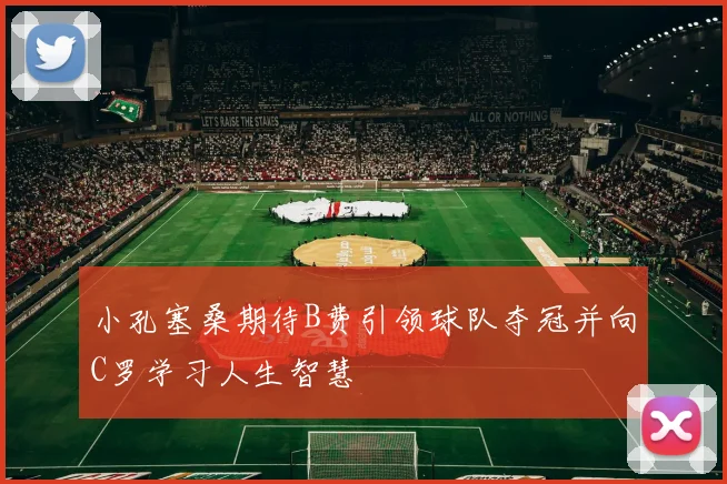 小孔塞桑期待B费引领球队夺冠并向C罗学习人生智慧