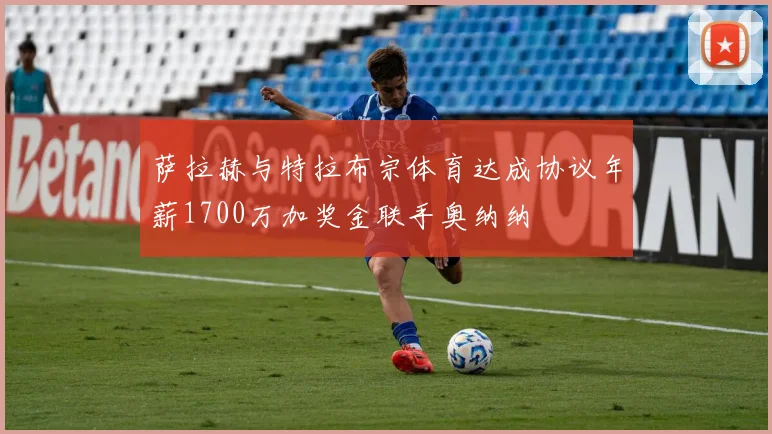 萨拉赫与特拉布宗体育达成协议年薪1700万加奖金联手奥纳纳