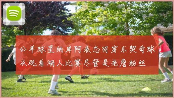 公羊球星纳库阿表态将穿东契奇球衣观看湖人比赛尽管是老詹粉丝