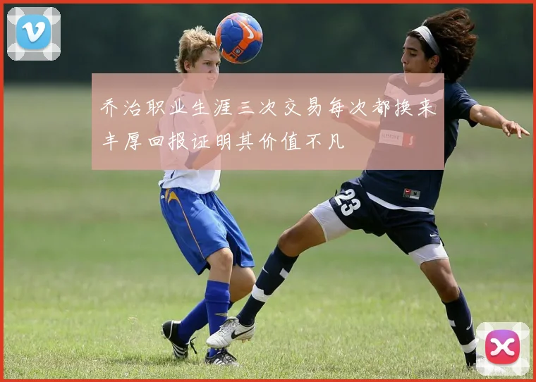 乔治职业生涯三次交易每次都换来丰厚回报证明其价值不凡