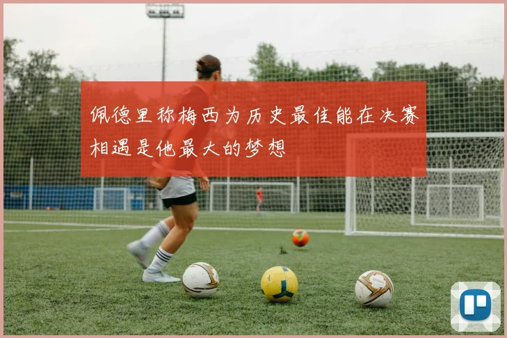 佩德里称梅西为历史最佳能在决赛相遇是他最大的梦想