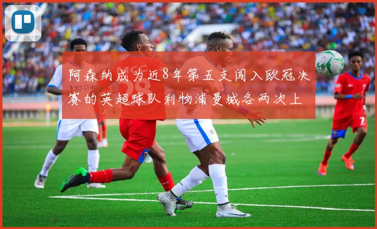 阿森纳成为近8年第五支闯入欧冠决赛的英超球队利物浦曼城各两次上演辉煌