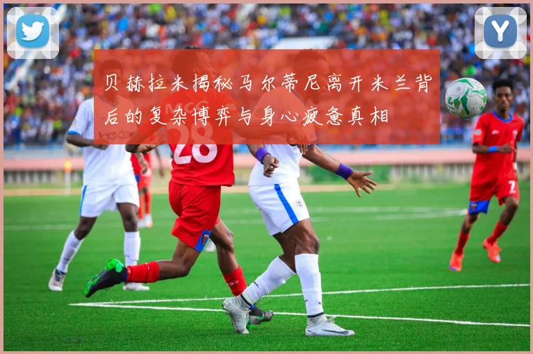 贝赫拉米揭秘马尔蒂尼离开米兰背后的复杂博弈与身心疲惫真相