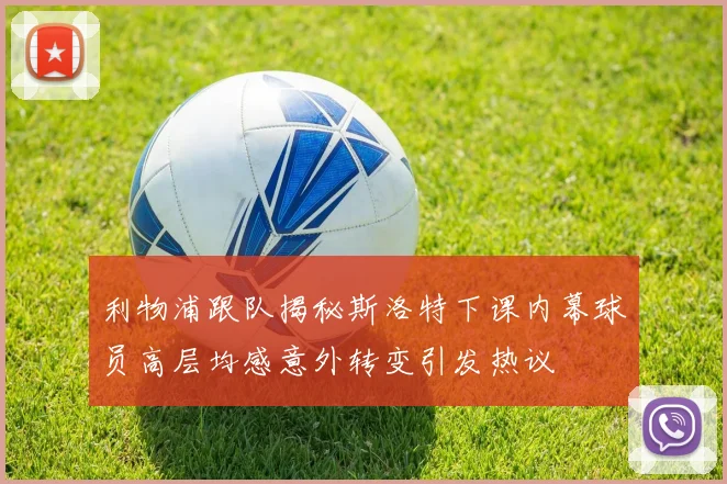 利物浦跟队揭秘斯洛特下课内幕球员高层均感意外转变引发热议